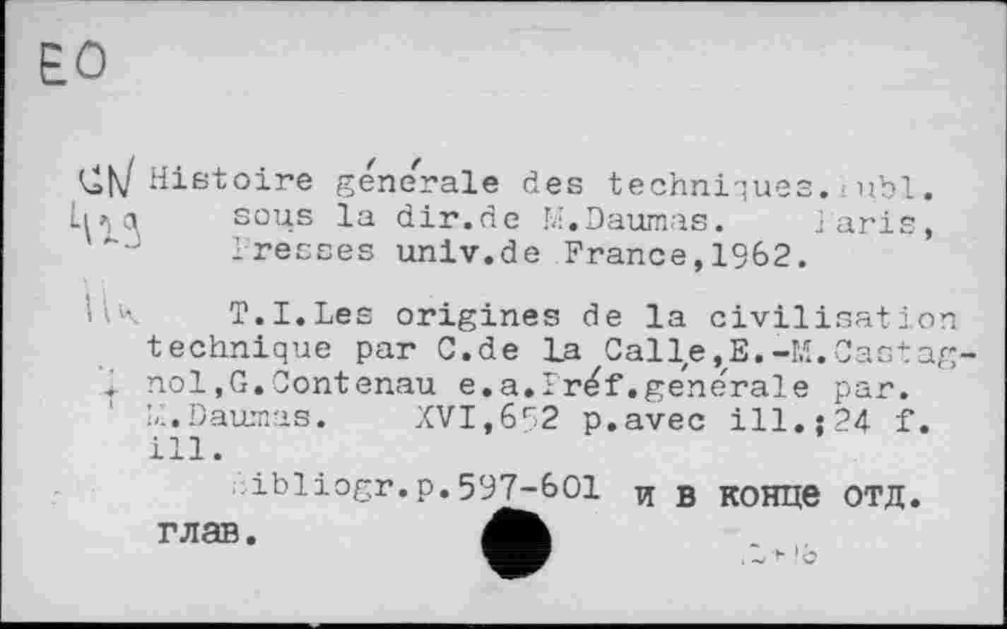 ﻿ЕО
1117 Histoire generale des techniques, iuhl. ІИc\ sous la dir.de M.Daumas. laris, -J	Presses univ.de France,1962.
Hk	T.I.Les origines de la civilisation
technique par C.de La Calle,E.-M.Castag . nol,G.Contenau e.a.Ir^f.generale par.
Ll.Daurnas. XVI,692 p.avec ill.s 24 f. ill.
ibliogr.p.597-601 и в конце ОТД. глав.